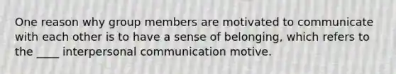 One reason why group members are motivated to communicate with each other is to have a sense of belonging, which refers to the ____ interpersonal communication motive.