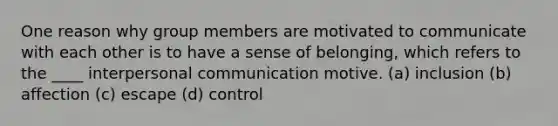 One reason why group members are motivated to communicate with each other is to have a sense of belonging, which refers to the ____ interpersonal communication motive. (a) inclusion (b) affection (c) escape (d) control