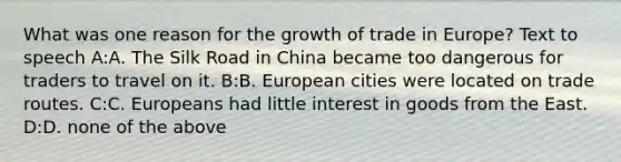 What was one reason for the growth of trade in Europe? Text to speech A:A. The Silk Road in China became too dangerous for traders to travel on it. B:B. European cities were located on trade routes. C:C. Europeans had little interest in goods from the East. D:D. none of the above