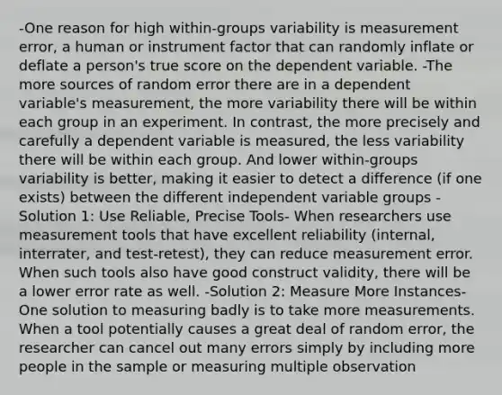 -One reason for high within-groups variability is measurement error, a human or instrument factor that can randomly inflate or deflate a person's true score on the dependent variable. -The more sources of random error there are in a dependent variable's measurement, the more variability there will be within each group in an experiment. In contrast, the more precisely and carefully a dependent variable is measured, the less variability there will be within each group. And lower within-groups variability is better, making it easier to detect a difference (if one exists) between the different independent variable groups -Solution 1: Use Reliable, Precise Tools- When researchers use measurement tools that have excellent reliability (internal, interrater, and test-retest), they can reduce measurement error. When such tools also have good construct validity, there will be a lower error rate as well. -Solution 2: Measure More Instances- One solution to measuring badly is to take more measurements. When a tool potentially causes a great deal of random error, the researcher can cancel out many errors simply by including more people in the sample or measuring multiple observation