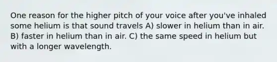 One reason for the higher pitch of your voice after you've inhaled some helium is that sound travels A) slower in helium than in air. B) faster in helium than in air. C) the same speed in helium but with a longer wavelength.