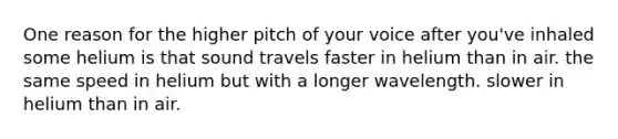 One reason for the higher pitch of your voice after you've inhaled some helium is that sound travels faster in helium than in air. the same speed in helium but with a longer wavelength. slower in helium than in air.