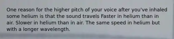 One reason for the higher pitch of your voice after you've inhaled some helium is that the sound travels Faster in helium than in air. Slower in helium than in air. The same speed in helium but with a longer wavelength.