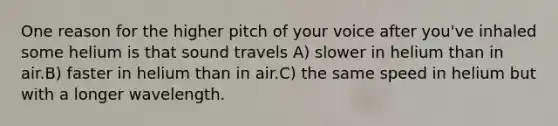 One reason for the higher pitch of your voice after you've inhaled some helium is that sound travels A) slower in helium than in air.B) faster in helium than in air.C) the same speed in helium but with a longer wavelength.