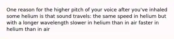 One reason for the higher pitch of your voice after you've inhaled some helium is that sound travels: the same speed in helium but with a longer wavelength slower in helium than in air faster in helium than in air