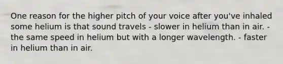 One reason for the higher pitch of your voice after you've inhaled some helium is that sound travels - slower in helium than in air. - the same speed in helium but with a longer wavelength. - faster in helium than in air.