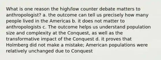 What is one reason the high/low counter debate matters to anthropologist? a. the outcome can tell us precisely how many people lived in the Americas b. it does not matter to anthropologists c. The outcome helps us understand population size and complexity at the Conquest, as well as the transformative impact of the Conquest d. it proves that Holmberg did not make a mistake; American populations were relatively unchanged due to Conquest