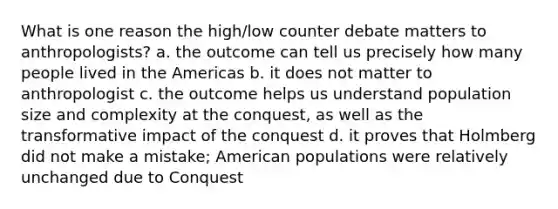 What is one reason the high/low counter debate matters to anthropologists? a. the outcome can tell us precisely how many people lived in the Americas b. it does not matter to anthropologist c. the outcome helps us understand population size and complexity at the conquest, as well as the transformative impact of the conquest d. it proves that Holmberg did not make a mistake; American populations were relatively unchanged due to Conquest