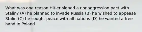 What was one reason Hitler signed a nonaggression pact with Stalin? (A) he planned to invade Russia (B) he wished to appease Stalin (C) he sought peace with all nations (D) he wanted a free hand in Poland