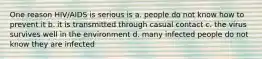 One reason HIV/AIDS is serious is a. people do not know how to prevent it b. it is transmitted through casual contact c. the virus survives well in the environment d. many infected people do not know they are infected