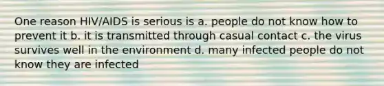 One reason HIV/AIDS is serious is a. people do not know how to prevent it b. it is transmitted through casual contact c. the virus survives well in the environment d. many infected people do not know they are infected