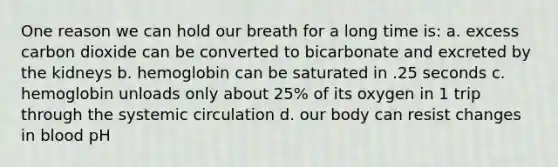 One reason we can hold our breath for a long time is: a. excess carbon dioxide can be converted to bicarbonate and excreted by the kidneys b. hemoglobin can be saturated in .25 seconds c. hemoglobin unloads only about 25% of its oxygen in 1 trip through the systemic circulation d. our body can resist changes in blood pH