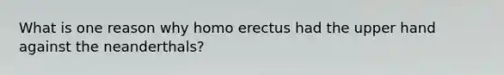 What is one reason why homo erectus had the upper hand against the neanderthals?