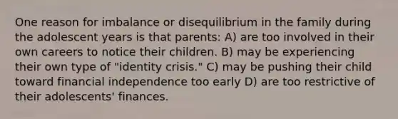 One reason for imbalance or disequilibrium in the family during the adolescent years is that parents: A) are too involved in their own careers to notice their children. B) may be experiencing their own type of "identity crisis." C) may be pushing their child toward financial independence too early D) are too restrictive of their adolescents' finances.