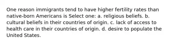 One reason immigrants tend to have higher fertility rates than native-born Americans is Select one: a. religious beliefs. b. cultural beliefs in their countries of origin. c. lack of access to health care in their countries of origin. d. desire to populate the United States.