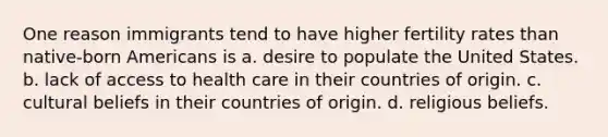 One reason immigrants tend to have higher fertility rates than native-born Americans is a. desire to populate the United States. b. lack of access to health care in their countries of origin. c. cultural beliefs in their countries of origin. d. religious beliefs.