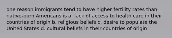 one reason immigrants tend to have higher fertility rates than native-born Americans is a. lack of <a href='https://www.questionai.com/knowledge/kn0c8IKgR7-access-to-health-care' class='anchor-knowledge'>access to health care</a> in their countries of origin b. religious beliefs c. desire to populate the United States d. cultural beliefs in their countries of origin