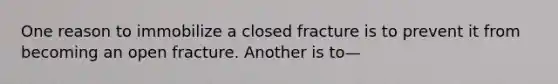 One reason to immobilize a closed fracture is to prevent it from becoming an open fracture. Another is to—