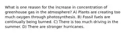 What is one reason for the increase in concentration of greenhouse gas in the atmosphere? A) Plants are creating too much oxygen through photosynthesis. B) Fossil fuels are continually being burned. C) There is too much driving in the summer. D) There are stronger hurricanes.