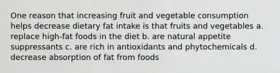 One reason that increasing fruit and vegetable consumption helps decrease dietary fat intake is that fruits and vegetables a. replace high-fat foods in the diet b. are natural appetite suppressants c. are rich in antioxidants and phytochemicals d. decrease absorption of fat from foods