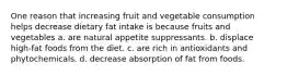 One reason that increasing fruit and vegetable consumption helps decrease dietary fat intake is because fruits and vegetables a. are natural appetite suppressants. b. displace high-fat foods from the diet. c. are rich in antioxidants and phytochemicals. d. decrease absorption of fat from foods.