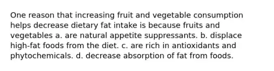 One reason that increasing fruit and vegetable consumption helps decrease dietary fat intake is because fruits and vegetables a. are natural appetite suppressants. b. displace high-fat foods from the diet. c. are rich in antioxidants and phytochemicals. d. decrease absorption of fat from foods.