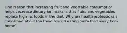 One reason that increasing fruit and vegetable consumption helps decrease dietary fat intake is that fruits and vegetables replace high-fat foods in the diet. Why are health professionals concerned about the trend toward eating more food away from home?