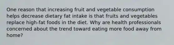 One reason that increasing fruit and vegetable consumption helps decrease dietary fat intake is that fruits and vegetables replace high-fat foods in the diet. Why are health professionals concerned about the trend toward eating more food away from home?