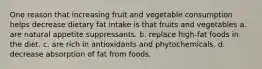 One reason that increasing fruit and vegetable consumption helps decrease dietary fat intake is that fruits and vegetables a. are natural appetite suppressants. b. replace high-fat foods in the diet. c. are rich in antioxidants and phytochemicals. d. decrease absorption of fat from foods.