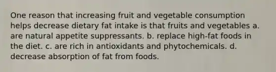 One reason that increasing fruit and vegetable consumption helps decrease dietary fat intake is that fruits and vegetables a. are natural appetite suppressants. b. replace high-fat foods in the diet. c. are rich in antioxidants and phytochemicals. d. decrease absorption of fat from foods.