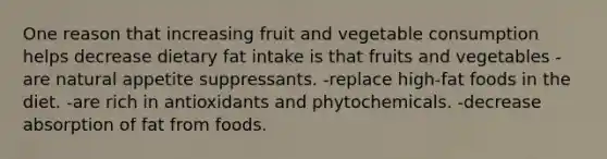 One reason that increasing fruit and vegetable consumption helps decrease dietary fat intake is that fruits and vegetables -are natural appetite suppressants. -replace high-fat foods in the diet. -are rich in antioxidants and phytochemicals. -decrease absorption of fat from foods.