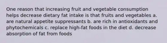 One reason that increasing fruit and vegetable consumption helps decrease dietary fat intake is that fruits and vegetables a. are natural appetite suppressants b. are rich in antioxidants and phytochemicals c. replace high-fat foods in the diet d. decrease absorption of fat from foods