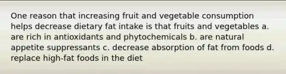 One reason that increasing fruit and vegetable consumption helps decrease dietary fat intake is that fruits and vegetables a. are rich in antioxidants and phytochemicals b. are natural appetite suppressants c. decrease absorption of fat from foods d. replace high-fat foods in the diet