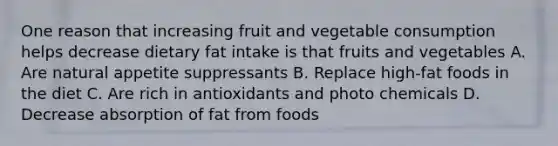 One reason that increasing fruit and vegetable consumption helps decrease dietary fat intake is that fruits and vegetables A. Are natural appetite suppressants B. Replace high-fat foods in the diet C. Are rich in antioxidants and photo chemicals D. Decrease absorption of fat from foods