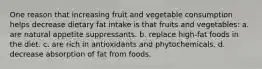 One reason that increasing fruit and vegetable consumption helps decrease dietary fat intake is that fruits and vegetables: a. are natural appetite suppressants. b. replace high-fat foods in the diet. c. are rich in antioxidants and phytochemicals. d. decrease absorption of fat from foods.