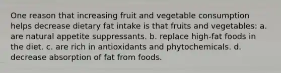 One reason that increasing fruit and vegetable consumption helps decrease dietary fat intake is that fruits and vegetables: a. are natural appetite suppressants. b. replace high-fat foods in the diet. c. are rich in antioxidants and phytochemicals. d. decrease absorption of fat from foods.