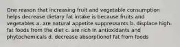 One reason that increasing fruit and vegetable consumption helps decrease dietary fat intake is because fruits and vegetables a. are natural appetite suppressants b. displace high-fat foods from the diet c. are rich in antioxidants and phytochemicals d. decrease absorptionof fat from foods