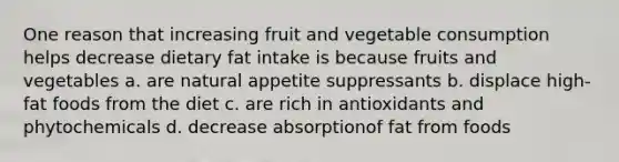 One reason that increasing fruit and vegetable consumption helps decrease dietary fat intake is because fruits and vegetables a. are natural appetite suppressants b. displace high-fat foods from the diet c. are rich in antioxidants and phytochemicals d. decrease absorptionof fat from foods