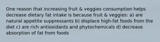 One reason that increasing fruit & veggies consumption helps decrease dietary fat intake is because fruit & veggies: a) are natural appetite suppressants b) displace high-fat foods from the diet c) are rich antioxidants and phytochemicals d) decrease absorption of fat from foods