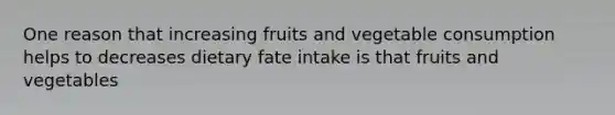 One reason that increasing fruits and vegetable consumption helps to decreases dietary fate intake is that fruits and vegetables