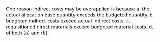 One reason indirect costs may be overapplied is because a. the actual allocation base quantity exceeds the budgeted quantity. b. budgeted indirect costs exceed actual indirect costs. c. requisitioned direct materials exceed budgeted material costs. d. of both (a) and (b).