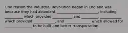 One reason the Industrial Revolution began in England was because they had abundant _______________________, including __________ which provided ___________ and _________, ____________ which provided ____________, and ______________ which allowed for _______________ to be built and better transportation.