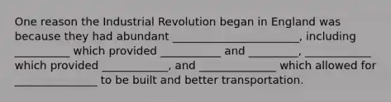 One reason the Industrial Revolution began in England was because they had abundant _______________________, including __________ which provided ___________ and _________, ____________ which provided ____________, and ______________ which allowed for _______________ to be built and better transportation.