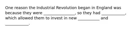 One reason the Industrial Revolution began in England was because they were ________________, so they had ____________, which allowed them to invest in new ___________ and ____________.