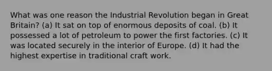 What was one reason the Industrial Revolution began in Great Britain? (a) It sat on top of enormous deposits of coal. (b) It possessed a lot of petroleum to power the first factories. (c) It was located securely in the interior of Europe. (d) It had the highest expertise in traditional craft work.