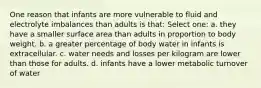 One reason that infants are more vulnerable to fluid and electrolyte imbalances than adults is that: Select one: a. they have a smaller surface area than adults in proportion to body weight. b. a greater percentage of body water in infants is extracellular. c. water needs and losses per kilogram are lower than those for adults. d. infants have a lower metabolic turnover of water