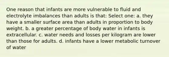 One reason that infants are more vulnerable to fluid and electrolyte imbalances than adults is that: Select one: a. they have a smaller surface area than adults in proportion to body weight. b. a greater percentage of body water in infants is extracellular. c. water needs and losses per kilogram are lower than those for adults. d. infants have a lower metabolic turnover of water