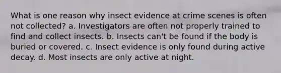 What is one reason why insect evidence at crime scenes is often not collected?​ a. Investigators are often not properly trained to find and collect insects. b. Insects can't be found if the body is buried or covered. c. Insect evidence is only found during active decay. d. Most insects are only active at night.