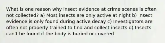 What is one reason why insect evidence at crime scenes is often not collected? a) Most insects are only active at night b) Insect evidence is only found during active decay c) Investigators are often not properly trained to find and collect insects d) Insects can't be found if the body is buried or covered