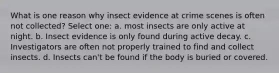 What is one reason why insect evidence at crime scenes is often not collected? Select one: a. most insects are only active at night. b. Insect evidence is only found during active decay. c. Investigators are often not properly trained to find and collect insects. d. Insects can't be found if the body is buried or covered.